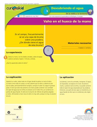 www.curiosikid.com el sitio donde aprendes jugando


                                                                             Descubriendo el agua
                                                                                                    De la niebla a la tormenta
                                  experiencia muy fácil                  Con esta experiencia aprenderás de Biología y Ecología


                                                                Vaho en el hueco de la mano


                En el campo, frecuentemente
                     se ve una capa de bruma
                           sobre una pradera.
                     ¿De dónde viene el agua                                                           Materiales necesarios
                              de esta bruma?
                                                                                                                           1 espejo ó 1 ventana


  La experiencia

1 oColoca la ventana.con los dedos cerrados, sobre el espejo
    sobre
          tu mano,
                      Espera 1 minuto y retírala.

  ¿Qué ha aparecido sobre el vidrio?




  La explicación                                                                          La aplicación
  Apareció un vaho, sobre todo en el lugar donde la palma no tocó el vidrio.              Las plantas, como los animales, transpiran. El agua,
  La mano como todo el cuerpo, es más caliente que el vidrio y calienta el aire           así expulsada, se evapora en el aire. Durante la
  que la rodea; permanentemente transpira, aunque el sudor no caiga en gruesas            noche, cuando el aire se enfría, no puede contener
  gotas. El aire que está más próximo a la mano puede contener una cantidad               todo el vapor de agua expulsado por las praderas.
  de vapor de agua que se enfría al contacto con el vidrio frío y se condensa en          Entonces una parte de ese vapor se transforma, en
  gotitas de agua líquida. El vaho es el conjunto de millones de gotitas pegadas          agua líquida (se dice que se condensa) y da origen
  al vidrio. Allí donde la mano toca el vidrio no hay vaho, porque no hay circulación     al rocío.
  de aire.




                         i
               Introducción

     H
 Ficha de historia                                                                                                                          www.curiosikid.com
                                                                                                                          Museo de los Niños de Caracas (2002)

                     F                                                                                              Basado en MILSET: "Descubriendo el agua",
                                                                                                               L'enciclopédie practique "Les Petit Debrouillards",
            Ficha de futuro                                                                                               Tomo nº 1. Paris, Albin Michael, 1999.
 