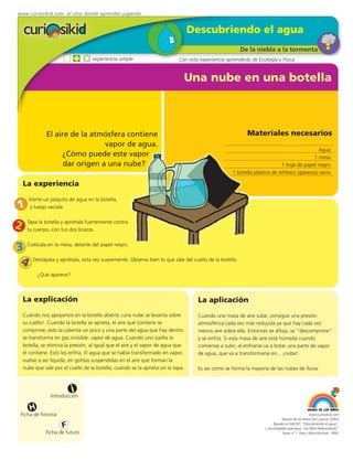 www.curiosikid.com el sitio donde aprendes jugando


                                                                                   Descubriendo el agua
                                                                                                        De la niebla a la tormenta
                                    experiencia simple                       Con esta experiencia aprenderás de Ecología y Física


                                                                                   Una nube en una botella



               El aire de la atmósfera contiene                                                            Materiales necesarios
                                 vapor de agua.
                                                                                                                                             Agua
                    ¿Cómo puede este vapor                                                                                                 1 mesa
                     dar origen a una nube?                                                                                  1 hoja de papel negro
                                                                                                     1 botella plástica de refresco (gaseosa) vacía

    La experiencia

      Vierte un poquito de agua en la botella,
1     y luego vacíala.


2     Tapa la botella y apriétala fuertemente contra
      tu cuerpo, con tus dos brazos.


3 Colócala en la mesa, delante del papel negro.
 4 Destápala y apriétala, esta vez suavemente. Observa bien lo que sale del cuello de la botella.
           ¿Qué aparece?



    La explicación                                                                   La aplicación
    Cuándo nos apoyamos en la botella abierta ¡una nube se levanta sobre             Cuando una masa de aire sube, consigue una presión
    su cuello!. Cuando la botella se aprieta, el aire que contiene se                atmosférica cada vez más reducida ya que hay cada vez
    comprime; esto la calienta un poco y una parte del agua que hay dentro           menos aire sobre ella. Entonces se afloja, se “descomprime”
    se transforma en gas invisible: vapor de agua. Cuando uno suelta la              y se enfría. Si esta masa de aire está húmeda cuando
    botella, se elimina la presión, al igual que el aire y el vapor de agua que      comienza a subir, al enfriarse va a botar una parte de vapor
    él contiene. Esto los enfría. El agua que se había transformado en vapor,        de agua, que va a transformarse en... ¡nube!.
    vuelve a ser líquida, en gotitas suspendidas en el aire que forman la
    nube que sale por el cuello de la botella, cuando se la aprieta sin la tapa.     Es así como se forma la mayoría de las nubes de lluvia.



                           i
                 Introducción

       H
 Ficha de historia                                                                                                                               www.curiosikid.com
                                                                                                                               Museo de los Niños de Caracas (2002)

                      F                                                                                                  Basado en MILSET: "Descubriendo el agua",
                                                                                                                    L'enciclopédie practique "Les Petit Debrouillards",
              Ficha de futuro                                                                                                  Tomo nº 1. Paris, Albin Michael, 1999.
 