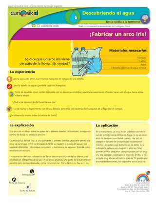 www.curiosikid.com el sitio donde aprendes jugando


                                                                                Descubriendo el agua
                                                                                                       De la niebla a la tormenta
                                   experiencia simple                       Con esta experiencia aprenderás de Ecología y Física


                                                                                        ¡Fabricar un arco iris!


                                                                                                           Materiales necesarios

                                                                                                                                        1 compás
                Se dice que un arco iris viene
                                                                                                                                          1 alfiler
             después de la lluvia. ¿Es verdad?                                                                                              Agua
                                                                                                             2 botellas plásticas de agua mineral
    La experiencia

1 Con la ayuda del alfiler, haz muchos huequitos en la tapa de una botella.
2 Llena la botella de agua y ponle la tapa con huequitos.
        Ponte de espaldas al sol, sostén la botella con los brazos extendidos y apriétala suavemente. (Puedes hacer salir el agua hacia arriba
    3    o hacia abajo).

      ¿Qué se ve aparecer en la lluviecita que cae?

4     Haz de nuevo el experimento con la otra botella, pero esta vez haciendo los huequitos de la tapa con el compás.

    ¿Se observa lo mismo sobre la cortina de lluvia?



 La explicación                                                                              La aplicación
 ¡Un arco iris se dibuja sobre las gotas de la primera botella!. Al contrario, la segunda    En la naturaleza, un arco iris es la proyección de la
 cortina de lluvia no produce arco iris.                                                     luz del sol sobre una cortina de lluvia. Si no se ve un
                                                                                             arco iris cada vez que llueve cuando hay sol, es
 Cuando la luz del sol llega a una gotita de la primera botella, una parte penetra la        porque el tamaño de las gotas no es siempre el
 otra. La parte que entró es desviada durante su trayecto a través del agua y los            mismo. Las gotas cuyo diámetro es de entre 1 y 2
 rayos de diferentes colores que componen la luz blanca, se separan. Esto da como            milímetros, reflejan un magnífico arco iris. Más
 resultado un arco iris.                                                                     grandes o más pequeñas siempre proyectan un arco
                                                                                             iris, sea apagado, blancuzco o invisible. En fin, si el
 La separación de luces coloreadas se llama descomposición de la luz blanca, y el
                                                                                             sol está muy alto en el cielo (a más de 52 grados por
 resultado es el espectro de la luz. En las gotas gruesas, una parte de la luz también
                                                                                             encima del horizonte), no es posible ver el arco iris.
 penetra pero es muy desviada y no se descompone. Por lo tanto, no hay arco iris.



                          i
                Introducción

       H
 Ficha de historia                                                                                                                              www.curiosikid.com
                                                                                                                              Museo de los Niños de Caracas (2002)

                     F                                                                                                  Basado en MILSET: "Descubriendo el agua",
                                                                                                                   L'enciclopédie practique "Les Petit Debrouillards",
              Ficha de futuro                                                                                                 Tomo nº 1. Paris, Albin Michael, 1999.
 