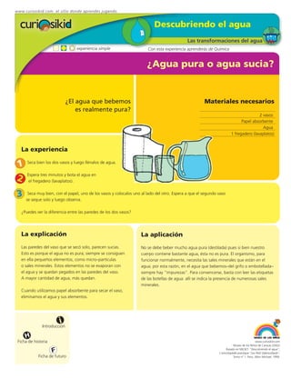 www.curiosikid.com el sitio donde aprendes jugando


                                                                           Descubriendo el agua
                                                                                             Las transformaciones del agua
                                 experiencia simple                    Con esta experiencia aprenderás de Química


                                                                       ¿Agua pura o agua sucia?


                              ¿El agua que bebemos                                                    Materiales necesarios
                                  es realmente pura?
                                                                                                                                       2 vasos
                                                                                                                             Papel absorbente
                                                                                                                                         Agua
                                                                                                                       1 fregadero (lavaplatos)


   La experiencia

1     Seca bien los dos vasos y luego llénalos de agua.


2     Espera tres minutos y bota el agua en
       el fregadero (lavaplatos).


3     Seca muy bien, con el papel, uno de los vasos y colocalos uno al lado del otro. Espera a que el segundo vaso
     se seque solo y luego observa.

   ¿Puedes ver la diferencia entre las paredes de los dos vasos?




   La explicación                                                  La aplicación
   Las paredes del vaso que se secó solo, parecen sucias.          No se debe beber mucho agua pura (destilada) pues si bien nuestro
   Esto es porque el agua no es pura; siempre se consiguen         cuerpo contiene bastante agua, ésta no es pura. El organismo, para
   en ella pequeños elementos, como micro–partículas               funcionar normalmente, necesita las sales minerales que están en el
   o sales minerales. Estos elementos no se evaporan con           agua; por esta razón, en el agua que bebemos–del grifo o embotellada–
   el agua y se quedan pegados en las paredes del vaso.            siempre hay “impurezas”. Para convencerse, basta con leer las etiquetas
   A mayor cantidad de agua, más quedan.                           de las botellas de agua: allí se indica la presencia de numerosas sales
                                                                   minerales.
   Cuando utilizamos papel absorbente para secar el vaso,
   eliminamos el agua y sus elementos.




                         i
               Introducción

     H
 Ficha de historia                                                                                                                         www.curiosikid.com
                                                                                                                         Museo de los Niños de Caracas (2002)

                     F                                                                                             Basado en MILSET: "Descubriendo el agua",
                                                                                                              L'enciclopédie practique "Les Petit Debrouillards",
            Ficha de futuro                                                                                              Tomo nº 1. Paris, Albin Michael, 1999.
 