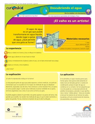 www.curiosikid.com el sitio donde aprendes jugando


                                                                                  Descubriendo el agua
                                                                                                          De la niebla a la tormenta
                                    experiencia muy fácil                     Con esta experiencia aprenderás de Ecología y Física


                                                                                        ¡El vaho es un artista!

                            El vapor de agua
                        es un gas que puede
              transformarse en agua líquida,
                 dando lugar a gotas
              de agua. ¿Qué permite                                                                           Materiales necesarios
             que una gota se forme?                                                                                                          1 vaso
                                                                                                                             Agua caliente del grifo
                                                                                                                                             Harina
  La experiencia                                                                                  1 pedazo de plástico transparente, bastante rígido


1 Moja un dedo en la harina y haz un dibujo en el plástico.
2 Vierte agua caliente en el vaso hasta la mitad.
 3 Coloca inmediatamente el plástico sobre el vaso, con el lado enharinado hacia abajo.
4 Espera un minuto y mira el plástico.
  ¿Qué notas?



  La explicación                                                                                   La aplicación
  ¡El vaho ha reproducido el dibujo en la harina!                                                  En la atmósfera, el vapor necesita granos para
                                                                                                   formar gotas. Estos granos están presentes en
  La más pequeña gotita de agua que podía separarse, se llama molécula, una partícula              todo el aire son llamados germen o núcleos de
  microscópica que no se puede ver. En el vapor, las moléculas de agua se desplazan                condensación, porque el vapor de agua se
  libremente, espaciadas unas de otras. Para comenzar a unirse necesitan frío y un grano           condensa con su contacto. Son tan pequeños que
  al cual se puedan pegar. Cuando varias moléculas se acercan alrededor de un grano,               no se les puede ver; se trata esencialmente de
  terminan pegándose unas a otras. Es así como se forma una gota.                                  polvillos microscópicos, aerosoles: lo que significa
                                                                                                   más o menos “sólidos aéreos”. Estos son enviados
  El polvillo pegado al plástico ha permitido a las gotitas aparecer. Los granos de harina, más    al aire por los océanos (la sal marina), los suelos,
  grandes que el polvillo, han atraído más moléculas de agua, lo que ha dado nacimiento a          las plantas y el humo contaminante de industrias,
  gotas más grandes. Por eso, tenemos la impresión de que el vaho ha dibujado.                     de automóviles y de aviones.



                          i
                Introducción

      H
  Ficha de historia                                                                                                                                www.curiosikid.com
                                                                                                                                 Museo de los Niños de Caracas (2002)

                      F                                                                                                    Basado en MILSET: "Descubriendo el agua",
                                                                                                                      L'enciclopédie practique "Les Petit Debrouillards",
             Ficha de futuro                                                                                                     Tomo nº 1. Paris, Albin Michael, 1999.
 