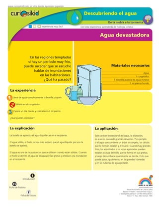 www.curiosikid.com el sitio donde aprendes jugando


                                                                               Descubriendo el agua
                                                                                                    De la niebla a la tormenta
                                  experiencia muy fácil                  Con esta experiencia aprenderás de Ecología y Física


                                                                                            Agua devastadora



                   En las regiones templadas
                  si hay un período muy frío,
                puede suceder que se escuche                                                           Materiales necesarios
                      hablar de inundaciones
                                                                                                                                          Agua
                          en las habitaciones.                                                                                    1 congelador
                            ¿Qué ha pasado?                                                               1 botellita plástica de agua mineral
                                                                                                                            1 recipiente hondo


  La experiencia

1 Llena de agua completamente la botella y tápala.
 2 Métela en el congelador.
 3 Espera un día, sácala y colócala en el recipiente.
  ¿Qué puedes constatar?



 La explicación                                                                        La aplicación
 La botella se agrietó y el agua líquida cae en el recipiente.                         Este carácter excepcional del agua, la dilatación,
                                                                                       es a veces, causa de grandes desastres. Por ejemplo,
 El agua sólida, el hielo, ocupa más espacio que el agua líquida: por eso la           si el agua que contiene un árbol se congela, las células
 botella se agrietó.                                                                   que lo forman estallan y él muere. Cuando hay grandes
                                                                                       fríos, los acantilados o las rocas agrietadas pueden
 El agua es una de las sustancias que se dilatan cuando están sólidas. Cuando          estallar a causa del hielo que se forma en sus grietas;
 el hielo se derrite, el agua se escapa por las grietas y produce una inundación       y luego derrumbarse cuando éste se derrite. Es lo que
 en el recipiente.                                                                     puede pasar, igualmente, en las paredes húmedas
                                                                                       y en las tuberías de agua potable.




                         i
               Introducción

     H
 Ficha de historia                                                                                                                           www.curiosikid.com
                                                                                                                           Museo de los Niños de Caracas (2002)

                     F                                                                                               Basado en MILSET: "Descubriendo el agua",
                                                                                                                L'enciclopédie practique "Les Petit Debrouillards",
            Ficha de futuro                                                                                                Tomo nº 1. Paris, Albin Michael, 1999.
 