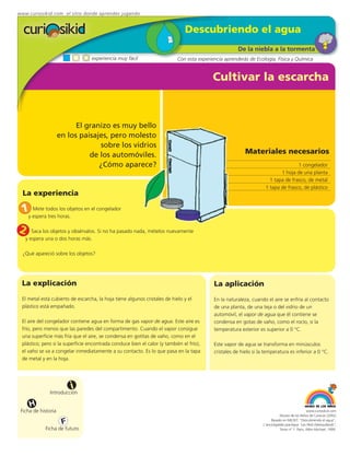 www.curiosikid.com el sitio donde aprendes jugando


                                                                              Descubriendo el agua
                                                                                                      De la niebla a la tormenta
                                  experiencia muy fácil                    Con esta experiencia aprenderás de Ecología, Física y Química


                                                                                          Cultivar la escarcha



                           El granizo es muy bello
                     en los paisajes, pero molesto
                                  sobre los vidrios
                               de los automóviles.                                                        Materiales necesarios
                                  ¿Cómo aparece?                                                                                   1 congelador
                                                                                                                           1 hoja de una planta
                                                                                                                      1 tapa de frasco, de metal
                                                                                                                    1 tapa de frasco, de plástico
  La experiencia

 1y esperatodoshoras. en el congelador
    Mete
           tres
                los objetos



2     Saca los objetos y obsérvalos. Si no ha pasado nada, mételos nuevamente
   y espera una o dos horas más.

  ¿Qué apareció sobre los objetos?




 La explicación                                                                            La aplicación
 El metal está cubierto de escarcha, la hoja tiene algunos cristales de hielo y el         En la naturaleza, cuando el aire se enfría al contacto
 plástico está empañado.                                                                   de una planta, de una teja o del vidrio de un
                                                                                           automóvil, el vapor de agua que él contiene se
 El aire del congelador contiene agua en forma de gas vapor de agua. Este aire es          condensa en gotas de vaho, como el rocío, si la
 frío, pero menos que las paredes del compartimento. Cuando el vapor consigue              temperatura exterior es superior a 0 °C.
 una superficie más fría que el aire, se condensa en gotitas de vaho, como en el
 plástico; pero si la superficie encontrada conduce bien el calor (y también el frío),     Este vapor de agua se transforma en minúsculos
 el vaho se va a congelar inmediatamente a su contacto. Es lo que pasa en la tapa          cristales de hielo si la temperatura es inferior a 0 °C.
 de metal y en la hoja.




                          i
               Introducción

     H
 Ficha de historia                                                                                                                              www.curiosikid.com
                                                                                                                              Museo de los Niños de Caracas (2002)

                      F                                                                                                 Basado en MILSET: "Descubriendo el agua",
                                                                                                                   L'enciclopédie practique "Les Petit Debrouillards",
            Ficha de futuro                                                                                                   Tomo nº 1. Paris, Albin Michael, 1999.
 