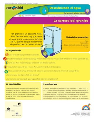 www.curiosikid.com el sitio donde aprendes jugando


                                                                            Descubriendo el agua
                                                                                                    De la niebla a la tormenta
                                  experiencia simple                     Con esta experiencia aprenderás de Ecología y Física


                                                                                   La carrera del granizo



            Un granizo es un pequeño hielo.
           Para fabricar hielo hay que llevar                                                          Materiales necesarios
         el agua a una temperatura inferior
                                                                                                                                        Agua
          a 0 °C. ¿Cómo es que chaparrones
                                                                                                                                1 congelador
          de granizo caen en pleno verano?                                                          2 tapas plásticas de botellas de gaseosas
                                                                                                                                       1 reloj

   La experiencia

   1    Llena las tapas de agua y mételas en el congelador.


2 Una o dos horas después, cuando el agua se haya transformado en hielo, saca una tapa y anota la hora con los minutos que indica tu reloj.
 3 Con la tapa afuera mide el tiempo que toma el hielo para derretirse totalmente.
4 Enseguida, toma la segunda tapa y una vez afuera, corre bien rápido, contando tus pasos.
  5
       Párate cuando el hielo se haya derretido y mide la distancia que recorriste multiplicando el número de pasos por 80 cm.

   ¿Cuánto tiempo se llevó el primer hielo para derretirse?.

   ¿Cuántos metros recorriste antes de que el segundo hielo se derritiera completamente?


   La explicación                                                 La aplicación
   Evidentemente los dos resultados van a depender de la          El granizo se forma a una temperatura muy inferior a 0 °C , hasta –30 °C, -
   temperatura del exterior. El primer hielo utilizará,           40 °C. Entre el límite de la atmósfera, donde la temperatura media es de 0
   fácilmente, más de 30 seg. para derretirse. El segundo,        °C, y el suelo hay 2 Km., a lo sumo. Durante las pocas decenas de segundos
   aunque ha sido colocado en una corriente de aire, podrá        que dura su descenso, un grueso granizo no tiene tiempo de derretirse
   recorrer de 200 a 300 m. sin haberse derretido                 completamente, por lo que llega a tierra en forma de hielo. Esta es una de
   completamente.                                                 las razones por la cual un chaparrón de granizo puede caer en pleno verano.



                          i
                Introducción

       H
  Ficha de historia                                                                                                                          www.curiosikid.com
                                                                                                                           Museo de los Niños de Caracas (2002)

                      F                                                                                              Basado en MILSET: "Descubriendo el agua",
                                                                                                                L'enciclopédie practique "Les Petit Debrouillards",
             Ficha de futuro                                                                                               Tomo nº 1. Paris, Albin Michael, 1999.
 