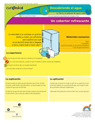 www.curiosikid.com el sitio donde aprendes jugando


                                                                            Descubriendo el agua
                                                                                       La Tierra, un planeta de agua y vida
                                  experiencia simple                     Con esta experiencia aprenderás de Ecología y Física


                                                                             Un cobertor refrescante



       La velocidad a la cual baja un granizo
                 desde su nube, ¿es suficiente                                                         Materiales necesarios
                         para explicar por qué
                                                                                                                                        Agua
           no se derritió antes de su llegada
                                                                                                                                1 congelador
           a tierra, sobre todo si hace calor?                                                2 potecitos (pueden ser de película fotográfica)
                                                                                                                 1 hoja de papel absorbente


   La experiencia


1 Llena de agua los dos potecitos y mételos en el congelador.
 2 Una o dos horas después, cuando se hayan formado los hielos, sácalos del congelador.
3 Envuelve uno de los dos con el papel absorbente.
   ¿Los dos hielos se derriten al mismo tiempo?




  La explicación                                                            La aplicación
  El hielo envuelto se tarda más para derretirse que el otro. El hielo      Cuando cae, el granizo se funde un poco en su superficie lo cual
  se funde cuando recibe calor del exterior. La hoja de papel se moja       le permite rodearse de una película de agua, que impide al calor
  y retiene el agua que cae del hielo.                                      de la atmósfera calentarlo rápidamente.

  El cobertor de agua fría del hielo envuelto conduce más lentamente        ¡Velocidad más protección contra el calor, hace un buen granizo!
  el calor exterior, que el aire que rodea el hielo descubierto.




                          i
                Introducción

      H
  Ficha de historia                                                                                                                          www.curiosikid.com
                                                                                                                           Museo de los Niños de Caracas (2002)

                      F                                                                                              Basado en MILSET: "Descubriendo el agua",
                                                                                                                L'enciclopédie practique "Les Petit Debrouillards",
             Ficha de futuro                                                                                               Tomo nº 1. Paris, Albin Michael, 1999.
 