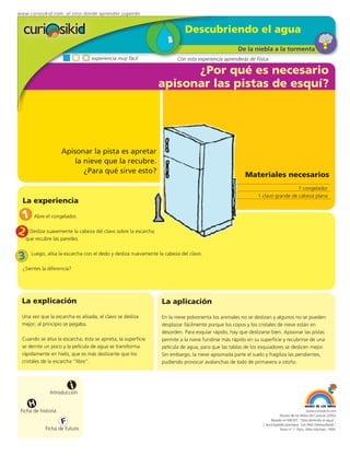 www.curiosikid.com el sitio donde aprendes jugando


                                                                            Descubriendo el agua
                                                                                                   De la niebla a la tormenta
                                  experiencia muy fácil                 Con esta experiencia aprenderás de Física

                                                                     ¿Por qué es necesario
                                                               apisonar las pistas de esquí?




                     Apisonar la pista es apretar
                         la nieve que la recubre.
                            ¿Para qué sirve esto?
                                                                                                       Materiales necesarios
                                                                                                                               1 congelador
                                                                                                             1 clavo grande de cabeza plana
  La experiencia

 1 Abre el congelador.
2 Desliza suavemente la cabeza del clavo sobre la escarcha
   que recubre las paredes.


3     Luego, alisa la escarcha con el dedo y desliza nuevamente la cabeza del clavo.

  ¿Sientes la diferencia?




 La explicación                                                  La aplicación
 Una vez que la escarcha es alisada, el clavo se desliza         En la nieve polvorienta los animales no se deslizan y algunos no se pueden
 mejor; al principio se pegaba.                                  desplazar fácilmente porque los copos y los cristales de nieve están en
                                                                 desorden. Para esquiar rápido, hay que deslizarse bien. Apisonar las pistas
 Cuando se alisa la escarcha, ésta se aprieta, la superficie     permite a la nieve fundirse más rápido en su superficie y recubrirse de una
 se derrite un poco y la película de agua se transforma          película de agua, para que las tablas de los esquiadores se deslicen mejor.
 rápidamente en hielo, que es más deslizante que los             Sin embargo, la nieve apisonada parte el suelo y fragiliza las pendientes,
 cristales de la escarcha “libre”.                               pudiendo provocar avalanchas de lodo de primavera a otoño.



                         i
               Introducción

     H
 Ficha de historia                                                                                                                          www.curiosikid.com
                                                                                                                          Museo de los Niños de Caracas (2002)

                     F                                                                                              Basado en MILSET: "Descubriendo el agua",
                                                                                                               L'enciclopédie practique "Les Petit Debrouillards",
            Ficha de futuro                                                                                               Tomo nº 1. Paris, Albin Michael, 1999.
 