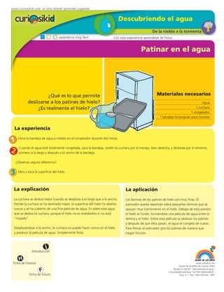 www.curiosikid.com el sitio donde aprendes jugando


                                                                              Descubriendo el agua
                                                                                                   De la niebla a la tormenta
                                    experiencia muy fácil               Con esta experiencia aprenderás de Física


                                                                                           Patinar en el agua




                      ¿Qué es lo que permite                                                          Materiales necesarios
            deslizarse a los patines de hielo?                                                                                       Agua
                 ¿Es realmente el hielo?                                                                                         1 cuchara
                                                                                                                              1 congelador
                                                                                                        1 bandeja rectangular para hornear


  La experiencia

1    Llena la bandeja de agua y métela en el congelador durante dos horas.


2     Cuando el agua esté totalmente congelada, saca la bandeja, sostén la cuchara por el mango, bien derecha, y deslízala por el extremo,
      primero a lo largo y después a lo ancho de la bandeja.

    ¿Observas alguna diferencia?.


3    Mira y toca la superficie del hielo.




 La explicación                                                                 La aplicación
 La cuchara se desliza mejor cuando se desplaza a lo largo que a lo ancho.      Las láminas de los patines de hielo son muy finas. El
 Donde la cuchara se ha deslizado mejor, la superficie del hielo ha abierto     patinador queda repartido sobre pequeñas láminas que se
 surcos y se ha cubierto de una fina película de agua. Es sobre esta agua       apoyan muy fuertemente en el hielo. Debajo de esta presión
 que se desliza la cuchara, porque el hielo no es resbaladizo si no está        el hielo se funde, formándose una película de agua entre la
 “mojado”.                                                                      lámina y el hielo. Sobre esta película se deslizan los patines
                                                                                y después de que ellos pasan, el agua se congela de nuevo.
 Desplazándose a lo ancho, la cuchara no puede hacer surcos en el hielo         Para frenar, el patinador gira los patines de manera que
 y producir la película de agua. Simplemente flota.                             hagan fricción.



                         i
               Introducción

      H
 Ficha de historia                                                                                                                          www.curiosikid.com
                                                                                                                          Museo de los Niños de Caracas (2002)

                     F                                                                                              Basado en MILSET: "Descubriendo el agua",
                                                                                                               L'enciclopédie practique "Les Petit Debrouillards",
             Ficha de futuro                                                                                              Tomo nº 1. Paris, Albin Michael, 1999.
 