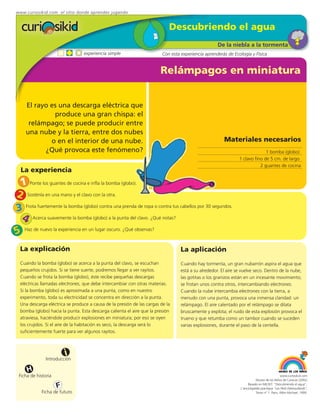 www.curiosikid.com el sitio donde aprendes jugando


                                                                            Descubriendo el agua
                                                                                                     De la niebla a la tormenta
                                 experiencia simple                      Con esta experiencia aprenderás de Ecología y Física


                                                                        Relámpagos en miniatura


     El rayo es una descarga eléctrica que
              produce una gran chispa: el
      relámpago; se puede producir entre
     una nube y la tierra, entre dos nubes
             o en el interior de una nube.                                                              Materiales necesarios
           ¿Qué provoca este fenómeno?                                                                                        1 bomba (globo)
                                                                                                                1 clavo fino de 5 cm. de largo
                                                                                                                           2 guantes de cocina
  La experiencia
 1 Ponte los guantes de cocina e infla la bomba (globo).
2 Sosténla en una mano y el clavo con la otra.
3 Frota fuertemente la bomba (globo) contra una prenda de ropa o contra tus cabellos por 30 segundos.
 4 Acerca suavemente la bomba (globo) a la punta del clavo. ¿Qué notas?
5 Haz de nuevo la experiencia en un lugar oscuro. ¿Qué observas?
  La explicación                                                                  La aplicación
  Cuando la bomba (globo) se acerca a la punta del clavo, se escuchan             Cuando hay tormenta, un gran nubarrón aspira el agua que
  pequeños crujidos. Si se tiene suerte, podremos llegar a ver rayitos.           está a su alrededor. El aire se vuelve seco. Dentro de la nube,
  Cuando se frota la bomba (globo), éste recibe pequeñas descargas                las gotitas o los granizos están en un incesante movimiento;
  eléctricas llamadas electrones, que debe intercambiar con otras materias.       se frotan unos contra otros, intercambiando electrones.
  Si la bomba (globo) es aproximada a una punta, como en nuestro                  Cuando la nube intercambia electrones con la tierra, a
  experimento, toda su electricidad se concentra en dirección a la punta.         menudo con una punta, provoca una inmensa claridad: un
  Una descarga eléctrica se produce a causa de la presión de las cargas de la     relámpago. El aire calentado por el relámpago se dilata
  bomba (globo) hacia la punta. Esta descarga calienta el aire que la presión     bruscamente y explota; el ruido de esta explosión provoca el
  atraviesa, haciéndole producir explosiones en miniatura; por eso se oyen        trueno y que retumba como un tambor cuando se suceden
  los crujidos. Si el aire de la habitación es seco, la descarga será lo          varias explosiones, durante el paso de la centella.
  suficientemente fuerte para ver algunos rayitos.



                         i
               Introducción

     H
 Ficha de historia                                                                                                                            www.curiosikid.com
                                                                                                                            Museo de los Niños de Caracas (2002)

                     F                                                                                                Basado en MILSET: "Descubriendo el agua",
                                                                                                                 L'enciclopédie practique "Les Petit Debrouillards",
            Ficha de futuro                                                                                                 Tomo nº 1. Paris, Albin Michael, 1999.
 