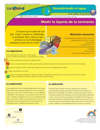 www.curiosikid.com el sitio donde aprendes jugando


                                                                               Descubriendo el agua
                                                                                                          De la niebla a la tormenta
                                    experiencia simple                      Con esta experiencia aprenderás de Física


                                                            Medir la lejanía de la tormenta

                 El trueno es el ruido del aire
         que “cruje” cuando un relámpago                                                                    Materiales necesarios
            lo atraviesa. Pero ¿cómo es que                                                     1 hoja de papel de aluminio de 50 cm. de ancho
               primero se ve el relámpago                                                                  2 cables eléctricos de 40 cm. de largo
         y después se escucha el ruido?                                                                                             Cinta adhesiva
                                                                                                                             1 pila plana de 4.5 V
                                                                                          1 cronómetro (que pueda medir décimas de segundos)
                                                                                                                                        1 bombillo
    La experiencia                                                                                                                 1 pinza de ropa
                                                                                                             2 pedazos de madera de 50 x 5 cm.
    Este procedimiento se hace en un gran espacio,
    como un terreno para deportes, con la ayuda de un amigo

1    Envuelve los pedazos de madera con papel aluminio.

    2    Coloca un extremo del primer cable sujetado al polo positivo de la pila y el otro sujetado, con la cinta a una de las tablas.


    3    Sujeta un extremo del otro cable al polo negativo de la pila y el otro alrededor del bombillo.


4       Agarra el bombillo con la pinza.

         Cuando tu amigo hace golpear los trozos de madera, el bombillo se enciende. Pon en marcha el cronómetro al momento
     5    en que el bombillo se encienda, y deténlo cuando escuches el ruido.




 La explicación                                                          La aplicación
 Si los participantes se han colocado diagonalmente, el sonido           Se puede medir la distancia que nos separa de una tormenta
 llega 3 décimas de segundos después que la luz. La distancia            cronometrando el tiempo que tardó en llegar el trueno después de
 a recorrer es, más o menos de 100 metros. La luz se desplaza            haber visto el relámpago. Por ejemplo, si hemos escuchado el trueno
 a 300.000 Km. por segundo, ¡casi la distancia de la Tierra a la         3 segundos después del relámpago, la tormenta está aproximadamente
 Luna!. El sonido se desplaza en el aire a una velocidad de 340          a 1 Km., ya que el sonido se propaga a la velocidad de 340 m/seg. Un
 m/seg., ¡cerca de un millón de veces más lento que la luz!. El          relámpago se puede ver desde muy lejos, mientras que el trueno no se
 ruido viaja a menos velocidad que la luz, por eso vemos el              escucha cuando la tormenta está a más de 20 a 25 Km. Es por eso, que
 relámpago primero y después escuchamos el trueno.                       a veces, podemos ver los relámpagos pero no escuchar los truenos.



                          i
                 Introducción

        H
 Ficha de historia                                                                                                                               www.curiosikid.com
                                                                                                                               Museo de los Niños de Caracas (2002)

                      F                                                                                                  Basado en MILSET: "Descubriendo el agua",
                                                                                                                    L'enciclopédie practique "Les Petit Debrouillards",
               Ficha de futuro                                                                                                 Tomo nº 1. Paris, Albin Michael, 1999.
 