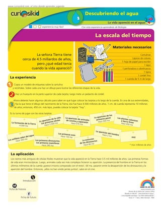 www.curiosikid.com el sitio donde aprendes jugando


                                                                               Descubriendo el agua
                                                                                                     La vida apareció en el agua
                                  experiencia muy fácil                    Con esta experiencia aprenderás de Biología


                                                                                        La escala del tiempo

                                                                                                             Materiales necesarios

                       La señora Tierra tiene                                                                                        Cartulinas
                                                                                                                             Lápices de colores
              cerca de 4.5 millardos de años,
                                                                                                                   1 hoja de papel para escribir
                       pero ¿qué edad tenía                                                                                             1 lápiz
                    cuando la vida apareció?                                                                       1 perforadora o abrehuecos
                                                                                                                                        1 tijera
                                                                                                                                  1 cordel fino
 La experiencia                                                                                                       1 cuerda de 5 m de largo

1 y Copia un modelo cada una hazsobre la cartulina las diferentes etapas de la vida.
    recórtalas. Sobre
                      de etiquetas
                                   un dibujo para ilustrar

 2     Haz un huequito en la parte superior de cada tarjeta; luego mete un pedacito de cordel.

     Ahora deberás hacer algunos cálculos para saber en qué lugar colocar las tarjetas a lo largo de la cuerda. En una de sus extremidades,

  3   fija la que tiene el dibujo del nacimiento de la Tierra; eso fue hace 4.500 millones de años. 1 cm. de cuerda representa 10 millones
     de años; entonces, 450 cm. más lejos, puedes colocar la tarjeta “hoy”.

 Es tu turno de jugar con las otras tarjetas
                                                                                                       los
                                                                                               ción de
                                               la vida
                                                      .   La aparició                  La apari s peces        Las plan
                                        ión de                        n de animal        primero ma                     tas co
                                  aparic ras células       de concha              es               0               a tierra lonizan
   La formación de la
                               La      ime
                                                                      y caparazó
                                                                                 n         Hace 50                          firme
                      Tierra     Las pr 3.500 ma                Hace 570 m
                                                                            a                                      Hace 45
                                                                                                                           0 ma
          4.500 ma                  H ace

                                                                                        La apa
                                                                                               ric
                                                                                                 ión del
                                                   Las primeras                                          hombre
                         ua                                     aves                           Hace 2
                  del ag                             Hace 150 m                                       ma
            salen                                               a                                                                 Hoy
      fibios 50 ma                                                                  ción
Los an Hace 3               Los primeros dinosaurios.                      La extin urios
                                                                                 inosa
                             Los primeros mamíferos                      de los d 6 ma
                                   Hace 240 ma                               Hace 6                                           * ma= millones de años



  La aplicación
  Los rastros más antiguos de células fósiles muestran que la vida apareció en la Tierra hace 3.5 mil millones de años. Las primeras formas
  de vida eran microscópicas. Luego, animales cada vez más complejos hicieron su aparición. La presencia del hombre en la Tierra en los
  últimos milímetros de la cuerda ¡parece irrisorio comparado con el resto!. 64 ma. pasaron entre la desaparición de los dinosaurios y la
  aparición del hombre. Entonces, ¡ellos no han vivido jamás juntos!, salvo en el cine.


                         i
               Introducción

      H
 Ficha de historia                                                                                                                             www.curiosikid.com
                                                                                                                             Museo de los Niños de Caracas (2002)

                     F                                                                                                 Basado en MILSET: "Descubriendo el agua",
                                                                                                                  L'enciclopédie practique "Les Petit Debrouillards",
            Ficha de futuro                                                                                                  Tomo nº 1. Paris, Albin Michael, 1999.
 
