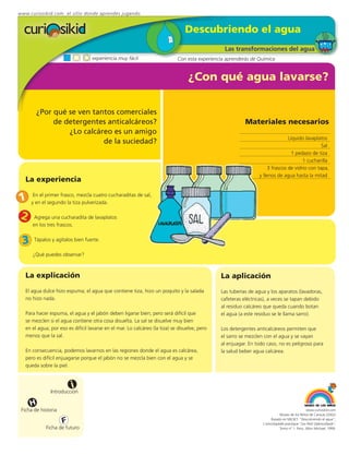 www.curiosikid.com el sitio donde aprendes jugando


                                                                                 Descubriendo el agua
                                                                                                 Las transformaciones del agua
                                   experiencia muy fácil                     Con esta experiencia aprenderás de Química


                                                                                  ¿Con qué agua lavarse?

         ¿Por qué se ven tantos comerciales
              de detergentes anticalcáreos?                                                               Materiales necesarios
                  ¿Lo calcáreo es un amigo
                                                                                                                               Líquido lavaplatos
                            de la suciedad?
                                                                                                                                               Sal
                                                                                                                                1 pedazo de tiza
                                                                                                                                      1 cucharilla
                                                                                                                     3 frascos de vidrio con tapa,
                                                                                                                y llenos de agua hasta la mitad
   La experiencia

1     En el primer frasco, mezcla cuatro cucharaditas de sal,
     y en el segundo la tiza pulverizada.

2      Agrega una cucharadita de lavaplatos
      en los tres frascos.


 3     Tápalos y agítalos bien fuerte.

      ¿Qué puedes observar?



   La explicación                                                                              La aplicación
   El agua dulce hizo espuma; el agua que contiene tiza, hizo un poquito y la salada           Las tuberías de agua y los aparatos (lavadoras,
   no hizo nada.                                                                               cafeteras eléctricas), a veces se tapan debido
                                                                                               al residuo calcáreo que queda cuando botan
   Para hacer espuma, el agua y el jabón deben ligarse bien; pero será difícil que             el agua (a este residuo se le llama sarro).
   se mezclen si el agua contiene otra cosa disuelta. La sal se disuelve muy bien
   en el agua; por eso es difícil lavarse en el mar. Lo calcáreo (la tiza) se disuelve, pero   Los detergentes anticalcáreos permiten que
   menos que la sal.                                                                           el sarro se mezclen con el agua y se vayan
                                                                                               al enjuagar. En todo caso, no es peligroso para
   En consecuencia, podemos lavarnos en las regiones donde el agua es calcárea,                la salud beber agua calcárea.
   pero es difícil enjuagarse porque el jabón no se mezcla bien con el agua y se
   queda sobre la piel.



                         i
               Introducción

     H
 Ficha de historia                                                                                                                             www.curiosikid.com
                                                                                                                             Museo de los Niños de Caracas (2002)

                     F                                                                                                 Basado en MILSET: "Descubriendo el agua",
                                                                                                                  L'enciclopédie practique "Les Petit Debrouillards",
             Ficha de futuro                                                                                                 Tomo nº 1. Paris, Albin Michael, 1999.
 
