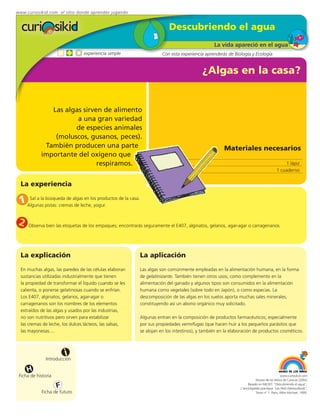 www.curiosikid.com el sitio donde aprendes jugando


                                                                            Descubriendo el agua
                                                                                                   La vida apareció en el agua
                                 experiencia simple                      Con esta experiencia aprenderás de Biología y Ecología


                                                                                             ¿Algas en la casa?


               Las algas sirven de alimento
                       a una gran variedad
                      de especies animales
                (moluscos, gusanos, peces).
             También producen una parte                                                                 Materiales necesarios
            importante del oxígeno que
                              respiramos.                                                                                                      1 lápiz
                                                                                                                                           1 cuaderno


  La experiencia

 1 Algunas pistas: cremasalgas en los productos de la casa.
    Sal a la búsqueda de
                          de leche, yogur.


 2    Observa bien las etiquetas de los empaques; encontrarás seguramente el E407, alginatos, gelanos, agar-agar o carragenanos.




  La explicación                                              La aplicación
  En muchas algas, las paredes de las células elaboran        Las algas son comúnmente empleadas en la alimentación humana, en la forma
  sustancias utilizadas industrialmente que tienen            de gelatinizante. También tienen otros usos, como complemento en la
  la propiedad de transformar el líquido cuando se les        alimentación del ganado y algunos tipos son consumidos en la alimentación
  calienta, o ponerse gelatinosas cuando se enfrían.          humana como vegetales (sobre todo en Japón), o como especias. La
  Los E407, alginatos, gelanos, agar-agar o                   descomposición de las algas en los suelos aporta muchas sales minerales,
  carragenanos son los nombres de los elementos               constituyendo así un abono orgánico muy solicitado.
  extraídos de las algas y usados por las industrias,
  no son nutritivos pero sirven para estabilizar              Algunas entran en la composición de productos farmacéuticos; especialmente
  las cremas de leche, los dulces lácteos, las salsas,        por sus propiedades vermífugas (que hacen huir a los pequeños parásitos que
  las mayonesas....                                           se alojan en los intestinos), y también en la elaboración de productos cosméticos.



                         i
               Introducción

     H
 Ficha de historia                                                                                                                           www.curiosikid.com
                                                                                                                           Museo de los Niños de Caracas (2002)

                     F                                                                                               Basado en MILSET: "Descubriendo el agua",
                                                                                                                L'enciclopédie practique "Les Petit Debrouillards",
            Ficha de futuro                                                                                                Tomo nº 1. Paris, Albin Michael, 1999.
 