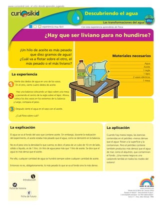 www.curiosikid.com el sitio donde aprendes jugando


                                                                                Descubriendo el agua
                                                                                                    Las transformaciones del agua
                                   experiencia muy fácil                    Con esta experiencia aprenderás de Física


                                     ¿Hay que ser liviano para no hundirse?

           ¡Un hilo de aceite es más pesado
                  que diez gramos de agua!                                                                 Materiales necesarios
           ¿Cuál va a flotar sobre el otro, el
              más pesado o el más liviano?                                                                                                        Agua
                                                                                                                                                 Aceite
                                                                                                                                                1 regla
   La experiencia                                                                                                                               1 lápiz
                                                                                                                                      2 vasos idénticos
      Vierte dos dedos de agua en uno de los vasos.                                                                                             1 mesa

 1     En el otro, vierte cuatro dedos de aceite.

         Haz una balanza colocando un lápiz sobre una mesa
2       y poniendo el centro de la regla sobre el lápiz. Ahora,
      coloca los dos vasos en los extremos de tu balanza
     y luego, compara el peso.


  3    Después vierte el agua en el vaso con el aceite.

       ¿Cuál flota sobre cuál?




 La explicación                                                                                       La aplicación
 El agua se va al fondo del vaso que contiene aceite. Sin embargo, durante la realización             Cuando hay marea negra, las esencias
 del experimento, el aceite estaba más pesado que el agua, como se demostró en la balanza.            contenidas en el petróleo -menos densas
                                                                                                      que el agua- flotan a la superficie y la
 No es el peso sino la densidad lo que cuenta; es decir, el peso de un cubo de 10 cm de lado,         contaminan. Pero el petróleo contiene
 sólido o líquido, es de 1 litro. Un litro de agua pesa más que 1 litro de aceite. Se dice que el     también productos más densos que el agua
 agua es más densa que el aceite.                                                                     de mar, como el alquitrán, que contaminan
                                                                                                      el fondo. ¡Una marea negra es una
 Por ello, cualquier cantidad de agua se hundirá siempre sobre cualquier cantidad de aceite.          catástrofe terrible en todos los niveles del
                                                                                                      océano!
 Entonces no es, obligatoriamente, lo más pesado lo que se va al fondo sino lo más denso.




                         i
               Introducción

      H
 Ficha de historia                                                                                                                              www.curiosikid.com
                                                                                                                              Museo de los Niños de Caracas (2002)

                     F                                                                                                  Basado en MILSET: "Descubriendo el agua",
                                                                                                                   L'enciclopédie practique "Les Petit Debrouillards",
            Ficha de futuro                                                                                                   Tomo nº 1. Paris, Albin Michael, 1999.
 