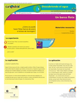 www.curiosikid.com el sitio donde aprendes jugando


                                                                               Descubriendo el agua
                                                                                                 Las transformaciones del agua
                                    experiencia muy fácil                   Con esta experiencia aprenderás de Física


                                                                                                          Un barco flota


                                 ¿Cómo se puede                                                           Materiales necesarios
                     hacer flotar barcos de acero
                         e incluso de hormigón?                                                                                           Plastilina
                                                                                                                        1 recipiente lleno de agua



   La experiencia

 1
      Trata de hacer flotar una bola de plastilina
      ¿es posible?.


2      Modela la plastilina de manera que parezca
     una barca plana. Colócala delicadamente sobre el agua.

      ¿Qué sucede?




  La explicación                                                                             La aplicación
  ¡Sorpresa! la plastilina flota.                                                            El primero en hablar del impulso del agua, fue
                                                                                             el sabio griego Arquímedes, hace más de 2.200
  Según la forma que se le dé, un objeto puede hundirse o flotar. El agua empuja             años. Por eso, a esta fuerza se le llama impulso
  hacia arriba todos los objetos que recibe y la fuerza de su impulso es igual al peso       de Arquímedes. El principio de Arquímedes
  del agua que el objeto desplaza al hundirse. Una bola de plastilina desplaza una           se enuncia así: “Todo cuerpo (objeto) sumergido
  bola de agua pero, como la plastilina es más pesada que el agua, se va al fondo.           en un fluído (líquido o gas), soporta un empuje
                                                                                             de abajo hacia arriba igual al peso del fluído
  Por el contrario, la misma bola de plastilina en forma de barca desplaza una               desplazado”. Los constructores de barcos
  cantidad de agua que es mayor que la anterior. La barca de plastilina llena de aire        comprendieron muy bien esto, desde hace bastante
  es más liviana que la barca de agua. En consecuencia, flota.                               tiempo, ya que hacen flotar barcos de acero
                                                                                             que transportan arena u otras mercancías muy
                                                                                             pesadas.



                           i
                Introducción

     H
 Ficha de historia                                                                                                                             www.curiosikid.com
                                                                                                                             Museo de los Niños de Caracas (2002)

                      F                                                                                                Basado en MILSET: "Descubriendo el agua",
                                                                                                                  L'enciclopédie practique "Les Petit Debrouillards",
             Ficha de futuro                                                                                                 Tomo nº 1. Paris, Albin Michael, 1999.
 