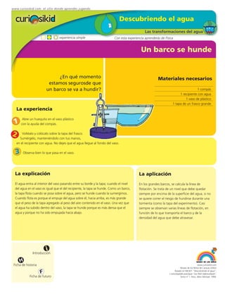 www.curiosikid.com el sitio donde aprendes jugando


                                                                               Descubriendo el agua
                                                                                               Las transformaciones del agua
                                  experiencia simple                      Con esta experiencia aprenderás de Física


                                                                                            Un barco se hunde


                              ¿En qué momento                                                           Materiales necesarios
                          estamos segurosde que
                         un barco se va a hundir?                                                                                   1 compás
                                                                                                                        1 recipiente con agua
                                                                                                                            1 vaso de plástico
                                                                                                                   1 tapa de un frasco grande
   La experiencia

 1
       Abre un huequito en el vaso plástico
      con la ayuda del compás.


2      Voltéalo y colócalo sobre la tapa del frasco.
     Sumérgelo, manteniéndolo con tus manos,
   en el recipiente con agua. No dejes que el agua llegue al fondo del vaso.

  3    Observa bien lo que pasa en el vaso.




  La explicación                                                                           La aplicación
  El agua entra al interior del vaso pasando entre su borde y la tapa; cuando el nivel     En los grandes barcos, se calcula la línea de
  del agua en el vaso es igual que el del recipiente, la tapa se hunde. Como un barco,     flotación. Se trata de un nivel que debe quedar
  la tapa flota cuando se posa sobre el agua, pero se hunde cuando la sumergimos.          siempre por encima de la superficie del agua, si no
  Cuando flota es porque el empuje del agua sobre él, hacia arriba, es más grande          se quiere correr el riesgo de hundirse durante una
  que el peso de la tapa agregado al peso del aire contenido en el vaso. Una vez que       tormenta (como la tapa del experimento). Casi
  el agua ha subido dentro del vaso, la tapa se hunde porque es más densa que el           siempre se observan varias líneas de flotación, en
  agua y porque no ha sido empujada hacia abajo.                                           función de lo que transporta el barco y de la
                                                                                           densidad del agua que debe atravesar.




                         i
               Introducción

     H
 Ficha de historia                                                                                                                           www.curiosikid.com
                                                                                                                           Museo de los Niños de Caracas (2002)

                     F                                                                                               Basado en MILSET: "Descubriendo el agua",
                                                                                                                L'enciclopédie practique "Les Petit Debrouillards",
            Ficha de futuro                                                                                                Tomo nº 1. Paris, Albin Michael, 1999.
 