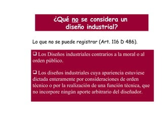 ¿Qué  no  se considera un  diseño industrial? Lo que no se puede  registrar  (Art.  116  D 486). Los Diseños industriales contrarios a la moral o al orden público. Los diseños industriales cuya apariencia estuviese dictada enteramente por consideraciones de orden técnico o por la realización de una función técnica, que no incorpore ningún aporte arbitrario del diseñador. 