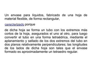 Un envase para líquidos, fabricado de una hoja de material flexible, de forma rectangular,  caracterizado  porque de dicha hoja se forma un tubo con los extremos más cortos de la hoja, asegurados el uno al otro, para luego convertir el tubo en una forma tetraédrica, mediante el aplanamiento y sellado de los dos extremos del tubo en dos planos relativamente perpendiculares; las longitudes de los lados de dicha hoja son tales que el envase formado es aproximadamente un tetraedro regular. 