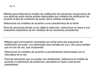 Método para seleccionar modelo de codificación de secciones consecutivas de una señal de audio donde existen disponibles dos modelos de codificación de acuerdo al tipo de contenido de audio, dicho método comprende: Seleccionar los modelos de acuerdo a una característica de la señal Para las secciones donde no es viable la selección, seleccionar en base a una evaluación estadística de los modelos de las secciones precedentes Método para conmutación controlada por señal entre dos esquemas de codificación de audio, uno optimizado para señales de voz y otro para señales que no son de voz, que comprende: Seleccionar os modelos de acuerdo a características relacionadas con la naturaleza de la voz Para las secciones que no puedan ser clasificadas, selecciona el modelo de acuerdo a coeficientes de predicción calculados en base a secciones precedentes EJ. 3 