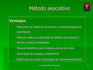 Método asociativo Ventajas: Reducción de costos de producción y menores gastos de exportación. Menores costos de desarrollo de política de producto y acceso a nuevas tecnologías. Mayores beneficios para mejores precios de venta. Generación de ventajas competitivas. Disminuye los costos individuales de internacionalización. 