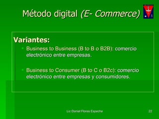 Método digital  (E- Commerce) Variantes: Business to Business (B to B o B2B):  comercio electrónico entre empresas. Business to Consumer (B to C o B2c):  comercio electrónico entre empresas y consumidores. 