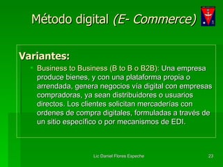 Método digital  (E- Commerce) Variantes: Business to Business (B to B o B2B):  Una empresa produce bienes, y con una plataforma propia o arrendada, genera negocios vía digital con empresas compradoras, ya sean distribuidores o usuarios directos. Los clientes solicitan mercaderías con ordenes de compra digitales, formuladas a través de un sitio específico o por mecanismos de EDI. 