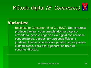 Método digital  (E- Commerce) Variantes: Business to Consumer (B to C o B2C):  Una empresa produce bienes, y con una plataforma propia o arrendada, genera negocios vía digital con usuarios consumidores, pueden ser personas físicas o jurídicas. Estos consumidores pueden ser empresas distribuidores, pero por lo general se trata de usuarios directos. 