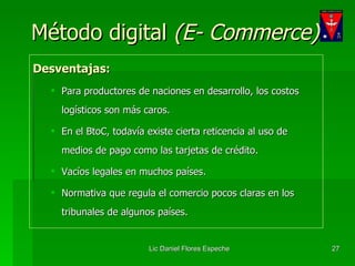 Método digital  (E- Commerce) Desventajas: Para productores de naciones en desarrollo, los costos logísticos son más caros. En el BtoC, todavía existe cierta reticencia al uso de medios de pago como las tarjetas de crédito. Vacíos legales en muchos países. Normativa que regula el comercio pocos claras en los tribunales de algunos países. 