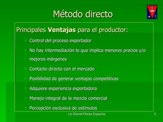 Método directo Principales  Ventajas  para el productor: Control del proceso exportador No hay intermediación lo que implica menores precios y/o mejores márgenes Contacto directo con el mercado Posibilidad de generar ventajas competitivas Adquiere experiencia exportadora Manejo integral de la mezcla comercial Percepción exclusiva de estímulos 