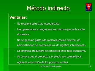Método indirecto Ventajas: No requiere estructura especializada. Las operaciones y riesgos son los mismos que en la venta doméstica. No se generan gastos de comercialización externa, de administración de operaciones ni de logística internacional. La empresa productora se concentra en la fase productiva. Se conoce que el producto y el precio son competitivos. Agiliza la concreción de las primeras ventas. 