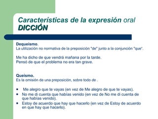 Dequeísmo .  La utilización no normativa de la  preposición  "de" junto a la  conjunción  "que“. Me ha dicho de que vendrá mañana por la tarde. Pensó de que el problema no era tan grave. Queísmo .  Es la omisión de una preposición, sobre todo  de  . Me alegro que te vayas (en vez de Me alegro de que te vayas).  No me di cuenta que habías venido (en vez de No me di cuenta de que habías venido).  Estoy de acuerdo que hay que hacerlo (en vez de Estoy de acuerdo en que hay que hacerlo).  Características de la expresión  oral DICCIÓN 