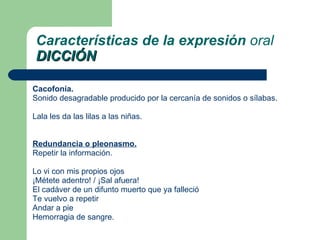Cacofonía .  Sonido desagradable producido por la cercanía de sonidos o sílabas. Lala les da las lilas a las niñas.  Redundancia  o pleonasmo. Repetir la información. Lo vi con mis propios ojos  ¡Métete adentro! / ¡Sal afuera!  El cadáver de un difunto muerto que ya falleció  Te vuelvo a repetir  Andar a pie  Hemorragia de sangre.  Características de la expresión  oral DICCIÓN 
