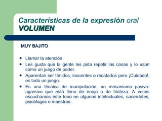 MUY BAJITO Llamar la atención Les gusta que la gente les pida repetir las cosas y lo usan como un juego de poder. Aparentan ser tímidos, inocentes o recatados pero ¡Cuidado!, es todo un juego. Es una técnica de manipulación, un mecanismo pasivo-agresivo que está lleno de enojo o de tristeza. A veces escuchamos este tono en algunos intelectuales, sacerdotes, psicólogos o maestros. Características de la expresión  oral VOLUMEN 