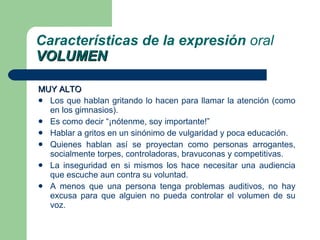 MUY ALTO Los que hablan gritando lo hacen para llamar la atención (como en los gimnasios). Es como decir “¡nótenme, soy importante!” Hablar a gritos en un sinónimo de vulgaridad y poca educación. Quienes hablan así se proyectan como personas arrogantes, socialmente torpes, controladoras, bravuconas y competitivas.  La inseguridad en si mismos los hace necesitar una audiencia que escuche aun contra su voluntad. A menos que una persona tenga problemas auditivos, no hay excusa para que alguien no pueda controlar el volumen de su voz. Características de la expresión  oral VOLUMEN 