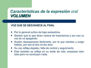 VOZ QUE SE DESVANECE AL FINAL Por lo general sufren de baja autoestima. Sienten que lo que dicen carece de importancia y por eso su voz se va apagando. Suelen desesperarse fácilmente, por lo que exhalan y luego hablan, por eso el aire no les dura. Su voz refleja dejadez, falta de control y seguimiento. Esto también se refleja en su estilo de vida, empiezan bien todo pero no concluyen nada. Características de la expresión  oral VOLUMEN 