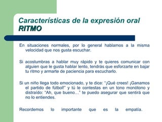 En situaciones normales, por lo general hablamos a la misma velocidad que nos gusta escuchar. Si acostumbras a hablar muy rápido y te quieres comunicar con alguien que le gusta hablar lento, tendrás que esforzarte en bajar tu ritmo y armarte de paciencia para escucharlo. Si un niño llega todo emocionado, y te dice: “¡Qué crees! ¡Ganamos el partido de fútbol!” y tú le contestas en un tono monótono y distraído: “Ah, que bueno…” te puedo asegurar que sentirá que no lo entiendes.  Recordemos lo importante que es la empatía.  Características de la expresión oral RITMO 