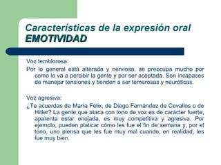 Voz temblorosa: Por lo general está alterada y nerviosa, se preocupa mucho por como lo va a percibir la gente y por ser aceptada. Son incapaces de manejar tensiones y tienden a ser temerosas y neuróticas. Voz agresiva: ¿Te acuerdas de María Félix, de Diego Fernández de Cevallos o de Hitler? La gente que ataca con tono de voz es de carácter fuerte, aparenta estar enojada, es muy competitiva y agresiva. Por ejemplo, pueden platicar cómo les fue el fin de semana y, por el tono, uno piensa que les fue muy mal cuando, en realidad, les fue muy bien.  Características de la expresión oral EMOTIVIDAD 