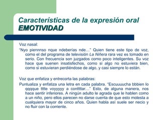 Voz nasal: “ Nyo piennnso nque ndeberías nde…” Quien tiene este tipo de voz, como el del programa de televisión  La Niñera  rara vez es tomado en serio. Con frecuencia son juzgados como poco inteligentes. Su voz hace que suenen insatisfechos, como si algo no estuviera bien, como si estuvieran perdiéndose de algo, y casi siempre lo están. Voz que enfatiza y entrecorta las palabras: Puntualiza y enfatiza una letra en cada palabra. “Escuuuucha bbbien lo qqqque tttte voyyyyy a conttttar…” Esto, de alguna manera, nos hace sentir inferiores. A ningún adulto le agrada que le hablen como a un niño, pero ellos parecen no darse cuenta de que esto molesta a cualquiera mayor de cinco años. Quien habla así suele ser necio y no fluir con la corriente. Características de la expresión oral EMOTIVIDAD 