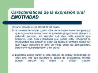Elevar el tono de la voz al final de las frases. Esta manera de hablar (como niña de la Ibero), hace que parezca que la persona suene como si estuviera preguntando siempre o pidiendo permiso, sin importar qué dice. Más mujeres que hombres usan esta entonación que puede estar reflejando la inseguridad que sienten al decir las cosas o, también puede ser que hayan adquirido el tono de moda entre los adolescentes, para sentir que pertenecen a un grupo.  El problema puede surgir si esta manera de hablar permanece en ellos una vez que pasaron la época de estudiantes. Incluso puede afectar su futuro al buscar trabajo. Características de la expresión oral EMOTIVIDAD 