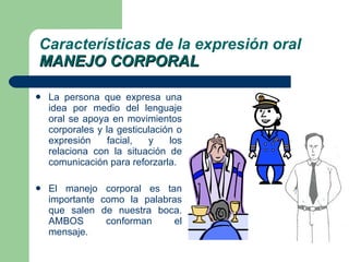 La persona que expresa una idea por medio del lenguaje oral se apoya en movimientos corporales y la gesticulación o expresión facial, y los relaciona con la situación de comunicación para reforzarla. El manejo corporal es tan importante como la palabras que salen de nuestra boca. AMBOS conforman el mensaje. Características de la expresión oral MANEJO CORPORAL 