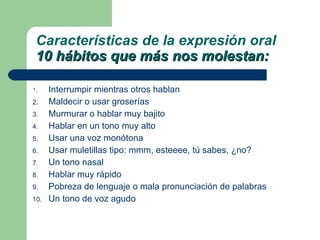 Interrumpir mientras otros hablan Maldecir o usar groserías Murmurar o hablar muy bajito Hablar en un tono muy alto Usar una voz monótona Usar muletillas tipo: mmm, esteeee, tú sabes, ¿no? Un tono nasal Hablar muy rápido Pobreza de lenguaje o mala pronunciación de palabras Un tono de voz agudo Características de la expresión oral 10 hábitos que más nos molestan: 