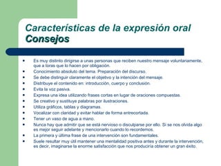 Es muy distinto dirigirse a unas personas que reciben nuestro mensaje voluntariamente, que a toras que lo hacen por obligación.  Conocimiento absoluto del tema. Preparación del discurso. Se debe distinguir claramente el objetivo y la intención del mensaje. Distribuye el contenido en: introducción, cuerpo y conclusión. Evita la voz pasiva. Expresa una idea utilizando frases cortas en lugar de oraciones compuestas. Se creativo y sustituye palabras por ilustraciones. Utiliza gráficos, tablas y diagramas. Vocalizar con claridad y evitar hablar de forma entrecortada. Tener un vaso de agua a mano. Nunca hay que admitir que se está nervioso o disculparse por ello. Si se nos olvida algo es mejor seguir adelante y mencionarlo cuando lo recordemos. La primera y última frase de una intervención son fundamentales. Suele resultar muy útil mantener una mentalidad positiva antes y durante la intervención, es decir, imaginarse la enorme satisfacción que nos produciría obtener un gran éxito. Características de la expresión oral Consejos 