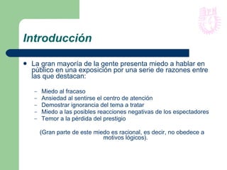 Introducción La gran mayoría de la gente presenta miedo a hablar en público en una exposición por una serie de razones entre las que destacan: Miedo al fracaso Ansiedad al sentirse el centro de atención Demostrar ignorancia del tema a tratar Miedo a las posibles reacciones negativas de los espectadores Temor a la pérdida del prestigio (Gran parte de este miedo es racional, es decir, no obedece a motivos lógicos). 