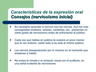 Es necesario aprender a convivir con los nervios. Aun los más consagrados oradores, actores, cantantes, etc., presentan un cierto grado de nerviosismo antes de enfrentarse al público. Cada vez que hables en público te costará un poco menos que la vez anterior, sobre todo si es ante el mismo público. Los nervios desaparecerán por sí mismos en el momento que empieces a hablar. No evites la mirada o el contacto visual con el auditorio, es una señal evidente de nerviosismo. Características de la expresión oral Consejos (nerviosismo inicial) 