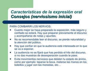 PARA COMBARIR LOS NERVIOS: Cuanto mejor se haya preparado la exposición, más seguro y confiado se estará. Hay que preparar previamente el discurso y acompañarse de notas y apuntes. No es recomendable leer el discurso, se pierde naturalidad y la atención del público. Hay que confiar en que la audiencia está interesada en lo que se va a exponer. La audiencia no se fijará que has perdido el hilo del discurso, si no das muestras de desesperación cuando te pase. Evita movimientos nerviosos que delaten tu estado de ánimo, como por ejemplo: taparse la boca, meterse las manos en los bolsillos y jugar con las monedas, etc… Características de la expresión oral Consejos (nerviosismo inicial) 