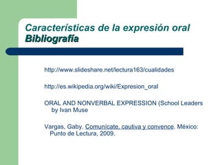 http://www.slideshare.net/lectura163/cualidades http://es.wikipedia.org/wiki/Expresion_oral ORAL AND NONVERBAL EXPRESSION (School Leadership Library)  by Ivan Muse Vargas, Gaby.  Comunícate, cautiva y convence . México: Punto de Lectura, 2009. Características de la expresión oral Bibliografía 