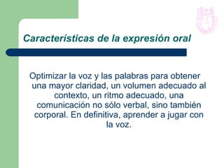 Características de la expresión oral Optimizar la voz y las palabras para obtener una mayor claridad, un volumen adecuado al contexto, un ritmo adecuado, una comunicación no sólo verbal, sino también corporal. En definitiva, aprender a jugar con la voz. 