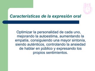 Características de la expresión oral Optimizar la personalidad de cada uno, mejorando la autoestima, aumentando la empatía, consiguiendo una mayor sintonía, siendo auténticos, controlando la ansiedad de hablar en público y expresando los propios sentimientos. 