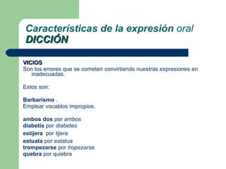 VICIOS Son los errores que se cometen convirtiendo nuestras expresiones en inadecuadas.  Estos son: Barbarismo  . Emplear vocablos impropios. ambos dos  por  ambos   diabetis  por  diabetes   estijera  por  tijera   estuata  por  estatua   trompezarse  por  tropezarse   quebra  por quiebra Características de la expresión  oral DICCIÓN 