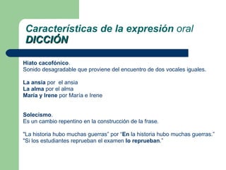Hiato cacofónico .  Sonido desagradable que proviene del encuentro de dos vocales iguales.  La ansia  por  el ansia La alma  por el alma María y Irene  por María e Irene Solecismo .  Es un cambio repentino en la construcción de la frase. "La historia hubo muchas guerras” por “ En  la historia hubo muchas guerras.” "Si los estudiantes reprueban el examen  lo reprueban .” Características de la expresión  oral DICCIÓN 