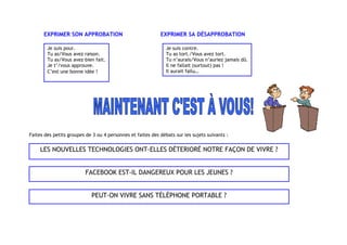 EXPRIMER SON APPROBATION EXPRIMER SA DÉSAPPROBATION
Faites des petits groupes de 3 ou 4 personnes et faites des débats sur les sujets suivants :
Je suis pour.
Tu as/Vous avez raison.
Tu as/Vous avez bien fait.
Je t’/vous approuve.
C’est une bonne idée !
Je suis contre.
Tu as tort./Vous avez tort.
Tu n’aurais/Vous n’auriez jamais dû.
Il ne fallait (surtout) pas !
Il aurait fallu…
LES NOUVELLES TECHNOLOGIES ONT-ELLES DÉTERIORÉ NOTRE FAÇON DE VIVRE ?
FACEBOOK EST-IL DANGEREUX POUR LES JEUNES ?
PEUT-ON VIVRE SANS TÉLÉPHONE PORTABLE ?
 
